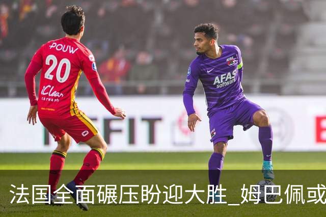 法国全面碾压盼迎大胜 姆巴佩或连场创造历史
